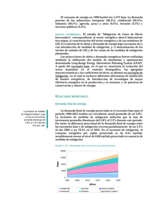 El consumo de energía en 1990 bordeó los 5.372 ktep. La demanda
                                provino de los subsectores transporte (38,3%), residencial (26,4%),
                                industria (20,5%), agrícola, pesca y otros (9,2%), terciario (3,3%) y
                                servicios públicos (2,4%).

                                Aspectos metodoló gicos. El estudio de “Mitigación de Gases de Efecto
                                Invernadero” correspondiente al sector energético abarcó básicamente
                                tres etapas: a) caracterización del sector energético y de sus emisiones de
                                GEI, b) evolución de la oferta y demanda de energía bajo escenarios sin y
                                con introducción de medidas de mitigación, y c) determinación de los
                                niveles de emisión de GEI y de los costos de las medidas de mitigación
                                planteadas.
                                     Las proyecciones de oferta y demanda energéticas fueron realizadas
                                mediante la utilización del modelo de simulación y optimización
                                denominado Long-Range Energy Alternatives Planning System (LEAP).
                                A partir del escenario base, en el que se caracteriza la evolución del
                                sector basándose en el contexto demográfico, los agregados
                                macroeconómicos y los coeficientes técnicos, se planteó un escenario de
                                mitigación, en el cual se incluyen diferentes alternativas de sustitución
                                de fuentes energéticas, de introducción de tecnologías de mayor
                                eficiencia energética en la producción y el consumo, y de prácticas de
                                conservación y ahorro de energía.



                                RESULTADOS IMPORTANTES

                                Demanda final de energía

  La inclusió n de medidas           La demanda final de energía proyectada en el escenario base para el
de mitigació n inducirí a que   período 1990-2025 tendría un crecimiento anual promedio de un 2,8%.
     la tasa de incremento      La inclusión de medidas de mitigación induciría que la tasa de
   promedio disminuya del       incremento promedio disminuya del 2,8% al 2,2% durante este período.
    2,8% al 2,2% durante        Por tanto, la diferencia porcentual de la demanda final de energía entre
              este perí odo.
                                los escenarios base y de mitigación crecería paulatinamente, de un 5,2%
                                al año 2005 a un 19,5% en el 2025. En el escenario de mitigación, el
                                consumo energético per cápita proyectado es de 0,55 tep/hab,
                                sensiblemente menor al nivel de 0,68 tep/hab proyectado en ausencia de
                                medidas de mitigación.

                                Gráfico 14: Demanda por sectores,escenario base
                                        16000


                                        12000
                                 ktep




                                        8000


                                        4000


                                            0
                                            1990      2000        2010      2015        2020        2025

                                                                         Años
                                        residencial          servicios             servicio público
                                        transporte           industria             agricultura y pesca
 