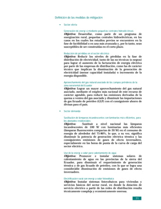 Definició n de las medidas de mitigació n

       Sector oferta

       Generació n de energí a mediante pequeñ as centrales hidroelé ctricas
       Objetivo: Desarrollar, como parte de un programa de
       energización rural, pequeñas centrales hidroeléctricas, en los
       casos en los cuales los estudios previos se encuentren en la
       fase de factibilidad o en una más avanzada y, por lo tanto, sean
       susceptibles de ser construidas en el corto plazo.

       Reducció n de pé rdidas en el sector elé ctrico
       Objetivo: Reducir los niveles de pérdidas en la fase de
       distribución de electricidad, tanto de las no técnicas (o negras)
       para lograr el aumento de la facturación de energía eléctrica
       por parte de las empresas de distribución, como las de carácter
       técnico que implican la disminución de la generación de
       electricidad (menor capacidad instalada) o incremento de la
       energía disponible.

       Aprovechamiento del gas natural asociado de los campos petroleros de la
       zona nororiental del Ecuador
       Objetivo: Lograr un mayor aprovechamiento del gas natural
       asociado, mediante el empleo más racional de este recurso de
       carácter agotable, para reducir las emisiones derivadas de la
       quema o venteo del gas asociado y disminuir las importaciones
       de gas licuado de petróleo (GLP) con el consiguiente ahorro de
       divisas para el país.

       Sector demanda

       Sustitució n de lá mparas incandescentes con luminarias má s eficientes, para
       los abonados residenciales
       Objetivo:       Sustituir a nivel nacional las lámparas
       incandescentes de 100 W con luminarias más eficientes
       (lámparas fluorescentes compactas de 20 W) en el consumo de
       energía de alrededor del 75-80%, lo que, a su vez, significa
       disminuir la potencia de generación eléctrica térmica y las
       consiguientes emisiones de gases de efecto invernadero,
       especialmente en las horas de punta de la curva de carga del
       sector eléctrico.

       Uso de la energí a solar para calentamiento de agua
       Objetivo: Promover e instalar sistemas solares de
       calentamiento de agua en las provincias de la sierra del
       Ecuador, para disminuir el requerimiento de generación
       térmica y de gas licuado de petróleo, con lo que se logra una
       considerable disminución de emisiones de gases de efecto
       invernadero.

       Electrificació n rural con energí a solar fotovoltaica
       Objetivo: Instalar sistemas fotovoltaicos para viviendas y
       servicios básicos del sector rural, en donde la dotación de
       servicio eléctrico a partir de las redes de distribución resulta
       técnicamente compleja y económicamente onerosa.

                                                                               71
 