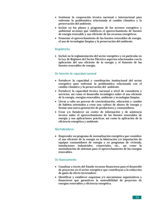 • Gestionar la cooperación técnica nacional e internacional para
  enfrentar la problemática relacionada al cambio climático y la
  preservación del ambiente.
• Incluir en los planes y programas de los sectores energético y
  ambiental acciones que viabilicen el aprovechamiento de fuentes
  de energía renovable y uso eficiente de los recursos energéticos.
• Fomentar el aprovechamiento de las fuentes renovables de energía,
  el uso de tecnologías limpias y la preservación del ambiente.

Regulatorias

• Incluir en la reglamentación del sector energético y en particular en
  la Ley de Régimen del Sector Eléctrico aspectos relacionados con la
  aplicación del uso eficiente de la energía y el fomento de las
  fuentes renovables de energía.

De fomento de capacidad nacional

• Fortalecer la capacidad y coordinación institucional del sector
  energético para enfrentar la problemática relacionada con el
  cambio climático y la preservación del ambiente.
• Fortalecer la capacidad técnica nacional a nivel de consultoría y
  servicios, así como el desarrollo tecnológico sobre el uso eficiente
  de la energía, energías renovables, ambiente y tecnologías limpias.
• Llevar a cabo un proceso de concientización, educación y cambio
  de hábitos orientados a crear una cultura de ahorro de energía y
  formar una nueva generación de productores y consumidores.
• Crear y/o fortalecer un centro de información y de asistencia
  técnica sobre el aprovechamiento de las fuentes renovables de
  energía y sus aplicaciones prácticas, así como la aplicación de la
  eficiencia energética y ambiente.

Normalizadoras

• Emprender un programa de normalización energética que considere
  el uso eficiente de la energía en la fabricación y/o importación de
  equipos consumidores de energía y en programas de vivienda,
  instalaciones industriales, comerciales, etc., así como la
  normalización de sistemas para el aprovechamiento de las energías
  renovables.

De financiamiento

• Canalizar a través del Estado recursos financieros para el desarrollo
  de proyectos en el sector energético que contribuyan a la reducción
  de gases de efecto invernadero.
• Identificar y establecer esquemas y/o mecanismos organizativos y
  financieros que garanticen la sostenibilidad de proyectos de
  energías renovables y eficiencia energética.




                                                                 73
 