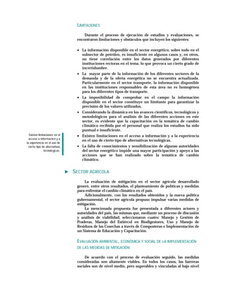 LIMITACIONES
                                     Durante el proceso de ejecución de estudios y evaluaciones, se
                                 encontraron limitaciones y obstáculos que incluyen los siguientes:

                                 • La información disponible en el sector energético, sobre todo en el
                                   subsector de petróleo, es insuficiente en algunos casos y, en otros,
                                   no tiene correlación entre los datos generados por diferentes
                                   instituciones rectoras en el tema, lo que provoca un cierto grado de
                                   incertidumbre.
                                 • La mayor parte de la información de los diferentes sectores de la
                                   demanda y de la oferta energética no se encuentra actualizada.
                                   Particularmente en el sector transporte, la información disponible
                                   en las instituciones responsables de esta área no es homogénea
                                   para los diferentes tipos de transporte.
                                 • La imposibilidad de comprobar en el campo la información
                                   disponible en el sector constituye un limitante para garantizar la
                                   precisión de los valores utilizados.
                                 • Considerando la dinámica en los avances científicos, tecnológicos y
                                   metodológicos para el análisis de las diferentes acciones en este
                                   sector, es evidente que la capacitación en la temática de cambio
                                   climático recibida por el personal que realiza los estudios ha sido
                                   puntual e insuficiente.
  Existen limitaciones en el     • Existen limitaciones en el acceso a información y a la experiencia
  acceso a informació n y a
                                   en el uso de cierto tipo de alternativas tecnológicas.
la experiencia en el uso de
  cierto tipo de alternativas    • La falta de conocimientos y sensibilización de algunas autoridades
               tecnoló gicas.      del sector energético impide una mayor participación y apoyo a las
                                   acciones que se han realizado sobre la temática de cambio
                                   climático.


                                SECTOR AGRÍCOLA
                                     La evaluación de mitigación en el sector agrícola desarrollado
                                 generó, entre otros resultados, el planteamiento de políticas y medidas
                                 para enfrentar el cambio climático en el país.
                                     Adicionalmente, con los resultados obtenidos y la nueva política
                                 gubernamental, el sector agrícola propuso impulsar varias medidas de
                                 mitigación.
                                     La mencionada propuesta fue presentada a diferentes actores y
                                 autoridades del país, las mismas que, mediante un proceso de discusión
                                 y análisis de viabilidad, seleccionaron cuatro: Manejo y Gestión de
                                 Praderas, Manejo del Estiércol en Biodigestores, Uso y Manejo de
                                 Residuos de las Cosechas a través de Composteras e Implementación de
                                 un Sistema de Educación y Capacitación.

                                 EVALUACIÓN AMBIENTAL, ECONÓMICA Y SOCIAL DE LA IMPLEMENTACIÓN
                                 DE LAS MEDIDAS DE MITIGACIÓN

                                     De acuerdo con el proceso de evaluación seguido, las medidas
                                 consideradas son altamente viables. En todos los casos, las barreras
                                 sociales son de nivel medio, pero superables y vinculadas al bajo nivel
 