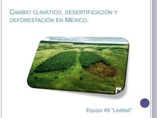 CAMBIO CLIMÁTICO, DESERTIFICACIÓN Y
DEFORESTACIÓN EN MÉXICO.
Equipo #9 “Lealtad”
 