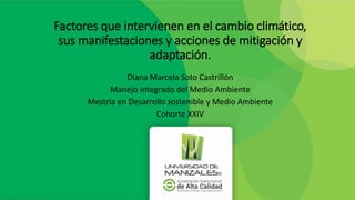 Factores que intervienen en el cambio climático,
sus manifestaciones y acciones de mitigación y
adaptación.
Diana Marcela Soto Castrillón
Manejo integrado del Medio Ambiente
Mestría en Desarrollo sostenible y Medio Ambiente
Cohorte XXIV
 