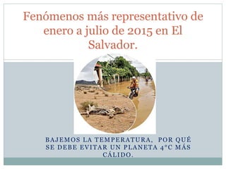 BAJEMOS LA TEMPERATURA, POR QUÉ
SE DEBE EVITAR UN PLANETA 4°C MÁS
CÁLIDO.
Fenómenos más representativo de
enero a julio de 2015 en El
Salvador.
 