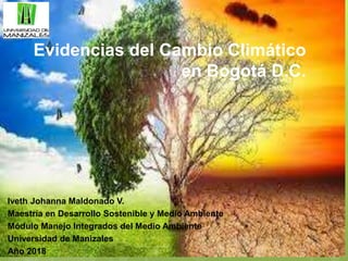 Evidencias del Cambio Climático
en Bogotá D.C.
Iveth Johanna Maldonado V.
Maestría en Desarrollo Sostenible y Medio Ambiente
Módulo Manejo Integrados del Medio Ambiente
Universidad de Manizales
Año 2018
 