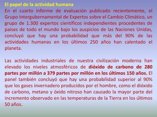 El papel de la actividad humana
En el cuarto informe de evaluación publicado recientemente, el
Grupo Intergubernamental de Expertos sobre el Cambio Climático, un
grupo de 1.300 expertos científicos independientes procedentes de
países de todo el mundo bajo los auspicios de las Naciones Unidas,
concluyó que hay una probabilidad que más del 90% de las
actividades humanas en los últimos 250 años han calentado el
planeta.
Las actividades industriales de nuestra civilización moderna han
elevado los niveles atmosféricos de dióxido de carbono de 280
partes por millón a 379 partes por millón en los últimos 150 años. El
panel también concluyó que hay una probabilidad superior al 90%
que los gases invernadero producidos por el hombre, como el dióxido
de carbono, metano y óxido nitroso han causado la mayor parte del
incremento observado en las temperaturas de la Tierra en los últimos
50 años.
 