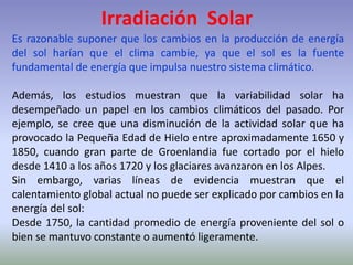 Irradiación Solar
Es razonable suponer que los cambios en la producción de energía
del sol harían que el clima cambie, ya que el sol es la fuente
fundamental de energía que impulsa nuestro sistema climático.
Además, los estudios muestran que la variabilidad solar ha
desempeñado un papel en los cambios climáticos del pasado. Por
ejemplo, se cree que una disminución de la actividad solar que ha
provocado la Pequeña Edad de Hielo entre aproximadamente 1650 y
1850, cuando gran parte de Groenlandia fue cortado por el hielo
desde 1410 a los años 1720 y los glaciares avanzaron en los Alpes.
Sin embargo, varias líneas de evidencia muestran que el
calentamiento global actual no puede ser explicado por cambios en la
energía del sol:
Desde 1750, la cantidad promedio de energía proveniente del sol o
bien se mantuvo constante o aumentó ligeramente.
 