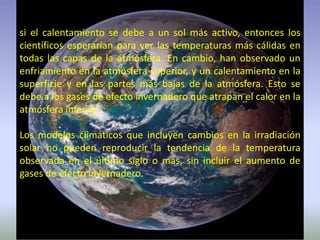 si el calentamiento se debe a un sol más activo, entonces los
científicos esperarían para ver las temperaturas más cálidas en
todas las capas de la atmósfera. En cambio, han observado un
enfriamiento en la atmósfera superior, y un calentamiento en la
superficie y en las partes más bajas de la atmósfera. Esto se
debe a los gases de efecto invernadero que atrapan el calor en la
atmósfera inferior.
Los modelos climáticos que incluyen cambios en la irradiación
solar no pueden reproducir la tendencia de la temperatura
observada en el último siglo o más, sin incluir el aumento de
gases de efecto invernadero.
 