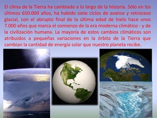 El clima de la Tierra ha cambiado a lo largo de la historia. Sólo en los
últimos 650.000 años, ha habido siete ciclos de avance y retroceso
glacial, con el abrupto final de la última edad de hielo hace unos
7.000 años que marca el comienzo de la era moderna climático - y de
la civilización humana. La mayoría de estos cambios climáticos son
atribuidos a pequeñas variaciones en la órbita de la Tierra que
cambian la cantidad de energía solar que nuestro planeta recibe.
 