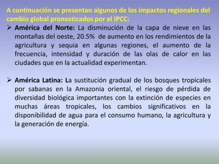 A continuación se presentan algunos de los impactos regionales del
cambio global pronosticados por el IPCC:
 América del Norte: La disminución de la capa de nieve en las
montañas del oeste, 20.5% de aumento en los rendimientos de la
agricultura y sequia en algunas regiones, el aumento de la
frecuencia, intensidad y duración de las olas de calor en las
ciudades que en la actualidad experimentan.
 América Latina: La sustitución gradual de los bosques tropicales
por sabanas en la Amazonia oriental, el riesgo de pérdida de
diversidad biológica importantes con la extinción de especies en
muchas áreas tropicales, los cambios significativos en la
disponibilidad de agua para el consumo humano, la agricultura y
la generación de energía.
 