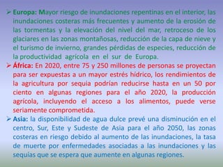 Europa: Mayor riesgo de inundaciones repentinas en el interior, las
inundaciones costeras más frecuentes y aumento de la erosión de
las tormentas y la elevación del nivel del mar, retroceso de los
glaciares en las zonas montañosas, reducción de la capa de nieve y
el turismo de invierno, grandes pérdidas de especies, reducción de
la productividad agrícola en el sur de Europa.
África: En 2020, entre 75 y 250 millones de personas se proyectan
para ser expuestas a un mayor estrés hídrico, los rendimientos de
la agricultura por sequia podrían reducirse hasta en un 50 por
ciento en algunas regiones para el año 2020, la producción
agrícola, incluyendo el acceso a los alimentos, puede verse
seriamente comprometida.
Asia: la disponibilidad de agua dulce prevé una disminución en el
centro, Sur, Este y Sudeste de Asia para el año 2050, las zonas
costeras en riesgo debido al aumento de las inundaciones, la tasa
de muerte por enfermedades asociadas a las inundaciones y las
sequías que se espera que aumente en algunas regiones.
 