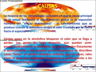 CAUSAS
La mayoría de los climatólogos coinciden en que la causa principal
de la actual tendencia al calentamiento global es la expansión
humana del "efecto invernadero" - el calentamiento que se
produce cuando la atmósfera atrapa el calor irradiado por la Tierra
hacia el espacio.
Ciertos gases en la atmósfera bloquean el calor que se llega a
perder. Los gases de larga duración, que quedan semi-
permanentemente en la atmósfera, que no responden físicamente
o químicamente a los cambios en la temperatura se describen
como "forzar" el cambio climático, mientras que los gases, tales
como el agua, que responden físicamente o químicamente a los
cambios en la temperatura se ven como "evaluaciones".
 