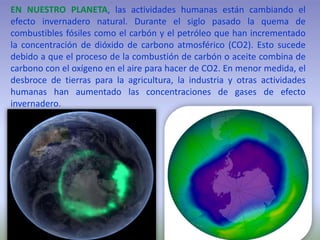 EN NUESTRO PLANETA, las actividades humanas están cambiando el
efecto invernadero natural. Durante el siglo pasado la quema de
combustibles fósiles como el carbón y el petróleo que han incrementado
la concentración de dióxido de carbono atmosférico (CO2). Esto sucede
debido a que el proceso de la combustión de carbón o aceite combina de
carbono con el oxígeno en el aire para hacer de CO2. En menor medida, el
desbroce de tierras para la agricultura, la industria y otras actividades
humanas han aumentado las concentraciones de gases de efecto
invernadero.
 