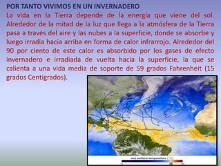 POR TANTO VIVIMOS EN UN INVERNADERO
La vida en la Tierra depende de la energía que viene del sol.
Alrededor de la mitad de la luz que llega a la atmósfera de la Tierra
pasa a través del aire y las nubes a la superficie, donde se absorbe y
luego irradia hacia arriba en forma de calor infrarrojo. Alrededor del
90 por ciento de este calor es absorbido por los gases de efecto
invernadero e irradiada de vuelta hacia la superficie, la que se
calienta a una vida media de soporte de 59 grados Fahrenheit (15
grados Centígrados).
 