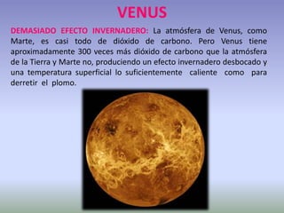VENUS
DEMASIADO EFECTO INVERNADERO: La atmósfera de Venus, como
Marte, es casi todo de dióxido de carbono. Pero Venus tiene
aproximadamente 300 veces más dióxido de carbono que la atmósfera
de la Tierra y Marte no, produciendo un efecto invernadero desbocado y
una temperatura superficial lo suficientemente caliente como para
derretir el plomo.
 