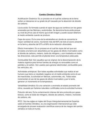 Cambio Climático Global
Acidificación Oceánica: Es un proceso en el cual los océanos de la tierra
sufren un descenso en su grado de pH causado por la absorción de dióxido
de carbono.
Lluvia acida: Es formada cuando el vapor de agua se combina con los gases
emanados por las fábricas y automóviles. Se denomina lluvia acida porque
su nivel de pH es casi el mismo que el del vinagre y puede causar deterioro
al medio ambiente cuando se produce.
Capa de ozono: Es la zona de la estratosfera en donde se concentra la
mayor cantidad de ozono, reuniendo más del 90% de todo el ozono presente
en la tierra y absorbe del 97% al 99% de la radiación ultravioleta.
Efecto Invernadero: Es un proceso en el cual los rayos del sol que son
enviados a la tierra son absorbidos por los gases de efecto invernadero como
el dióxido de carbono, metano, óxido de nitrógeno, y son irradiados en todas
las direcciones, esto permite al planeta tener una temperatura adecuada.
Combustible fósil: Son aquellos que se originan de la descomposición de la
materia orgánica para formar fuentes de energía no renovables como el
petróleo y el carbón. Son usados para generar electricidad, combustible para
los vehículos, etc.
Actividades antrópicas: Son todas aquellas actividades que realiza el ser
humano que tiene un resultado negativo en el medio ambiente como el uso
de insecticidas, la actividad en fábricas, automóviles, etc. Todas estas
incrementan el uso de los gases de efecto invernadero y por lo tanto,
generan un incremento en la temperatura.
Variabilidad climática: Es una variación o anomalía al estado promedio del
clima, causado por factores naturales o artificiales como la actividad humana.
Polución del aire: Es la contaminación intensa del aire producida por gases
tóxicos, como el óxido de nitrógeno, dióxido de carbono, metano, monóxido
de carbono, etc.
IPCC: Son las siglas en ingles del Grupo Intergubernamental de Expertos
sobre el Cambio Climático, es una organización internacional que está
encargada de proveer evaluación científicas acerca de los riesgos del cambio
climático en todo el mundo.
 