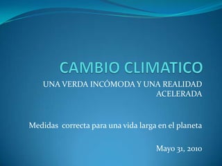 CAMBIO CLIMATICO UNA VERDA INCÓMODA Y UNA REALIDAD ACELERADA Medidas  correcta para una vida larga en el planeta Mayo 31, 2010 