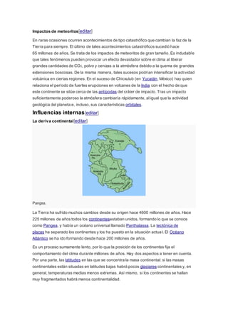 Impactos de meteoritos[editar]
En raras ocasiones ocurren acontecimientos de tipo catastrófico que cambian la faz de la
Tierra para siempre. El último de tales acontecimientos catastróficos sucedió hace
65 millones de años. Se trata de los impactos de meteoritos de gran tamaño. Es indudable
que tales fenómenos pueden provocar un efecto devastador sobre el clima al liberar
grandes cantidades de CO2, polvo y cenizas a la atmósfera debido a la quema de grandes
extensiones boscosas. De la misma manera, tales sucesos podrían intensificar la actividad
volcánica en ciertas regiones. En el suceso de Chicxulub (en Yucatán, México) hay quien
relaciona el período de fuertes erupciones en volcanes de la India con el hecho de que
este continente se sitúe cerca de las antípodas del cráter de impacto. Tras un impacto
suficientemente poderoso la atmósfera cambiaría rápidamente, al igual que la actividad
geológica del planeta e, incluso, sus características orbitales.
Influencias internas[editar]
La deriva continental[editar]
Pangea.
La Tierra ha sufrido muchos cambios desde su origen hace 4600 millones de años. Hace
225 millones de años todos los continentesestaban unidos, formando lo que se conoce
como Pangea, y había un océano universal llamado Panthalassa. La tectónica de
placas ha separado los continentes y los ha puesto en la situación actual. El Océano
Atlántico se ha ido formando desde hace 200 millones de años.
Es un proceso sumamente lento, por lo que la posición de los continentes fija el
comportamiento del clima durante millones de años. Hay dos aspectos a tener en cuenta.
Por una parte, las latitudes en las que se concentra la masa continental: si las masas
continentales están situadas en latitudes bajas habrá pocos glaciares continentales y, en
general, temperaturas medias menos extremas. Así mismo, si los continentes se hallan
muy fragmentados habrá menos continentalidad.
 