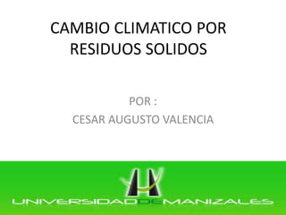 CAMBIO CLIMATICO POR RESIDUOS SOLIDOS 
POR : 
CESAR AUGUSTO VALENCIA  