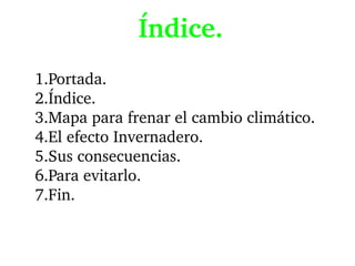 Índice.
1.Portada.
2.Índice.
3.Mapa para frenar el cambio climático.
4.El efecto Invernadero.
5.Sus consecuencias.
6.Para evitarlo.
7.Fin.