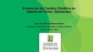 Evidencias del Cambio Climático en
Sabana de Torres (Santander)
Laura del Pilar Cárdenas Suárez
Maestría en desarrollo sostenible y medio ambiente
Cohorte Virtual XXIV
 