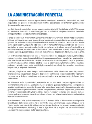 EL CAMBIO CLIMÁTICO LOS BOSQUES Y LA SILVICULTURA



LA ADMINISTRACIÓN FORESTAL
Chile posee una variada historia legislativa que se remonta a la década de los años 30, como
respuesta a los grandes incendios del sur de Chile ocasionados por el hombre para habilitar
tierras agrícolas y ganaderas.
Los distintos instrumento han sufrido un proceso de maduración hasta llegar al año 1974, donde
se consolidó el incentivo a la forestación, gracias a lo cual se han recuperado extensas superficies
principalmente de suelos altamente erosionados.
Siendo la erosión un importante flagelo ambiental de Chile, también denominado el cáncer de
la tierra, los instrumentos para sanar este mal han estado en concordancia con las orientaciones
globales del mundo sobre la protección del medio ambiente. Si bien es cierto que falta mucho
camino por recorrer, el país ha sido exitoso en el manejo forestal sustentable de los bosques
plantados, se han recuperado muchas hectáreas, se ha secuestrado en forma eficiente el C, y se
ha convertido al sector forestal en el único sector capaz de tenderle la mano al sector energía y
al sector agrícola, que son los que producen más emisiones de gases efecto invernadero en Chile.
Los instrumentos más recientes para la recuperación de los bosques naturales, sometidos a
grandes incendios forestales para habilitar tierras para agricultura y ganadería y a extracciones
selectivas sistemáticas desde los tiempos de la Colonia, se han empezado a aplicar y sin duda
contribuirán a generar un impacto positivo sobre la biodiversidad y la mantención de stocks de
carbono, y abrirán importante posibilidades para el desarrollo de los pequeños y medianos
propietarios, y empresas forestales.
En el país, la legislación forestal regula las intervenciones sobre los recursos forestales, fomenta
la forestación y recuperación de suelos degradados y el manejo forestal sostenible, y conserva
y protege parte de los principales ecosistemas forestales nativos y las especies de flora y fauna
amenazadas.
No obstante, toda la normativa contenida en los distintos cuerpos legales debe ser
permanentemente revisada y actualizada, con el objeto que realmente cumpla su importante
función, constituyendo un medio de desarrollo forestal que alcance efectivamente no sólo a los
grandes propietarios y empresas sino también a los pequeños y medianos propietarios, propiciando
el manejo forestal sostenible y la creación de nuevos recursos, y tornando a los bosques chilenos
en una poderosa herramienta de desarrollo económico, social y ambiental, dentro del principio
de su multifuncionalidad.
Actualmente en Chile, prácticamente no existe la deforestación; la reforestación es obligatoria;
la sustitución de bosques nativos no es permitida; existe un sistema de áreas protegidas por el
Estado que incluye más de 14 millones de hectáreas, donde se encuentran representados los
principales ecosistemas nativos; y el país es signatario de la mayoría de las convenciones y
acuerdos internacionales en materias ambientales.

                                                                   INSTITUTO FORESTAL - CHILE. 2011   101
 