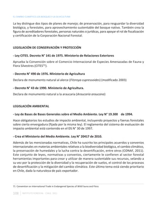 EL CAMBIO CLIMÁTICO LOS BOSQUES Y LA SILVICULTURA

La ley distingue dos tipos de planes de manejo; de preservación, para resguardar la diversidad
biológica, y forestales, para aprovechamiento sustentable del bosque nativo. También crea la
figura de acreditadores forestales, personas naturales o jurídicas, para apoyar el rol de fiscalización
y certificación de la Corporación Nacional Forestal.


LEGISLACIÓN DE CONSERVACIÓN Y PROTECCIÓN

- Ley CITES. Decreto N° 141 de 1975. Ministerio de Relaciones Exteriores
Aprueba la Convención sobre el Comercio Internacional de Especies Amenazadas de Fauna y
Flora Silvestres (CITES71).

- Decreto N° 490 de 1976. Ministerio de Agricultura
Declara de monumento natural al alerce (Fitzroya cupressoides) (modificado 2003)

- Decreto N° 43 de 1990. Ministerio de Agricultura.
Declara de monumento natural a la araucaria (Araucaria araucana)


LEGISLACIÓN AMBIENTAL

- Ley de Bases de Bases Generales sobre el Medio Ambiente. Ley N° 19.300 de 1994.
Hace obligatorios los estudios de impacto ambiental, incluyendo proyectos y faenas forestales
sobre cierta envergadura (fijada por la misma ley). El reglamento del sistema de evaluación de
impacto ambiental está contenido en el DS N° 30 de 1997.

- Crea el Ministerio del Medio Ambiente. Ley N° 20417 de 2010.
Además de las mencionadas normativas, Chile ha suscrito los principales acuerdos y convenios
internacionales en materias ambientales relativos a la biodiversidad biológica, el cambio climático,
la preservación de humedales y la lucha contra la desertificación, entre otros (CONAF, 2011).
Este conjunto de leyes, normativas y convenios, ciertamente le confieren al sector forestal
herramientas importantes para crear y utilizar de manera sustentable sus recursos, velando a
su vez por la protección de la diversidad y la recuperación de suelos, el control de los procesos
de desertificación y la mitigación del cambio climático. Este último tema está siendo prioritario
en Chile, dada la naturaleza de país exportador.



71 Convention on International Trade in Endangered Species of Wild Fauna and Flora

108     INSTITUTO FORESTAL - CHILE. 2011
 
