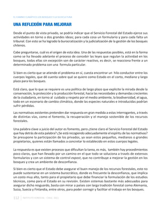 EL CAMBIO CLIMÁTICO LOS BOSQUES Y LA SILVICULTURA


UNA REFLEXIÓN PARA MEJORAR
Desde el punto de vista privado, se podría indicar que el Servicio Forestal del Estado ejerce sus
actividades en torno a dos grandes ideas; para cada cosa un formulario y para cada falta un
tribunal. Con esto se ha logrado la burocratización y la judicialización de la gestión de los bosques
chilenos.

Cabe preguntarse, cuál es el origen de esta idea. Una de las respuestas posibles, está en la forma
como se ha llevado adelante el proceso de concebir las leyes que regulan la actividad en los
bosques, todas ellas sin excepción son de carácter reactivo, es decir, se reacciona frente a un
determinado problema con una formula particular.

Si bien es cierto que se atiende el problema en sí, cuesta encontrar un hilo conductor entre los
cuerpos legales, que dé cuenta sobre qué se quiere como Estado en el corto, mediano y largo
plazo para los bosques.

Está claro, que lo que se requiere es una política de largo plazo que explicite la mirada desde la
conservación, la protección y la producción forestal, hacia las necesidades y demandas crecientes
de la ciudadanía, en torno al cuidado y respeto por el medio ambiente, la biodiversidad, el agua,
todo en un escenario de cambio climático, donde las especies naturales e introducidas podrían
sufrir pérdidas.

Las normativas existentes pretenden dar respuesta en gran medida a estas interrogantes, a través
de distintas vías, como el fomento, la recuperación y el manejo sostenible de los recursos
forestales.

Una palabra clave a juicio del autor es fomento, pero ¿tiene claro el Servicio Forestal del Estado
que hay detrás de esta palabra? ¿Se está recogiendo adecuadamente el espíritu de las normativas?
Se presupone la participación de los privados, ya sean estos pequeños, medianos o grandes
propietarios, quienes están llamados a concretar lo establecido en estos cuerpos legales.

La respuesta es que existen procesos que dificultan la tarea, es más, también hay procedimientos
poco claros, que han llevado por un camino en el que todo se soluciona a través de extensos
formularios y con un sistema de control expost, que no contribuye a mejorar la gestión en los
bosques y crea un ambiente de desconfianza.

Si bien es cierto que el Estado debe asegurar el buen manejo de los recursos forestales, este no
puede sustentarse en un sistema burocrático, donde es frecuente la desconfianza, que implica
un costo muy alto, tanto para el propietario que debe financiar la formulación de los estudios
técnicos, como para el Estado en su revisión. Existen sistemas bastante más adecuados para
asegurar dicho resguardo, basta con mirar a países con larga tradición forestal como Alemania,
Suiza, Suecia y Finlandia, entre otros, para poder corregir y facilitar el trabajo en los bosques.

112    INSTITUTO FORESTAL - CHILE. 2011
 
