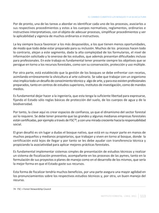 EL CAMBIO CLIMÁTICO LOS BOSQUES Y LA SILVICULTURA

Por de pronto, una de las tareas a abordar es identificar cada uno de los procesos, asociarlos a
sus respectivos procedimientos y estos a los cuerpos normativos, reglamentos, ordinarios e
instructivos interpretativos, con el objeto de adecuar procesos, simplificar procedimientos y ver
la aplicabilidad y vigencia de muchos ordinarios e instructivos.

La ley siempre busca favorecer a los más desposeídos, a los que tienen menos oportunidades,
de modo que todo debe estar preparado para su inclusión. Muchos de los procesos hacen todo
lo contrario, alejan a este segmento, dada la alta complejidad de los formularios, el nivel de
información solicitado y lo oneroso de los estudios, que además presentan dificultades incluso
para profesionales. En este trabajo es fundamental tener presente siempre los objetivos que se
persigue en torno a los recursos forestales, como son su conservación, protección y uso múltiple.

Por otra parte, está establecido que la gestión de los bosques se debe enfrentar con recetas,
asimilando erróneamente la silvicultura al arte culinario. Se sabe que trabajar con un organismo
vivo implica todo un desafío de conocimiento técnico y algo de arte, y para eso existen profesionales
preparados, tanto en centros de estudios superiores, institutos de investigación, como de mandos
medios.

Es fundamental dejar hacer a la ingeniería, que esta tenga la suficiente libertad para expresarse,
fijando el Estado sólo reglas básicas de protección del suelo, de los cuerpos de agua y de la
biodiversidad.

Por tanto, la clave aquí es crear espacios de confianza, ya que el dinamismo del sector forestal
así lo requiere. Se debe tener presente que las grandes y algunas medianas empresas forestales
están certificadas, por ejemplo a través de FSC74, y con una mirada creciente hacia la responsabilidad
social.

El gran desafió es sin lugar a dudas el bosque nativo, que está en su mayor parte en manos de
muchos pequeños y medianos propietarios, que trabajan y viven en torno al bosque, donde la
certificación está lejos de llegar y por tanto se les debe ayudar con transferencia técnica y
propiciando la asociatividad para aplicar mejores prácticas forestales.

Es fundamental implementar sistemas simples de presentación de estudios técnicos y realizar
un sistema de fiscalización preventivo, acompañante en los procesos de las pymes, tanto en la
formulación de sus proyectos o planes de manejo como en el desarrollo de los mismos, que sería
la mejor forma en que el Estado gaste sus recursos.

Esta forma de fiscalizar tendría muchos beneficios, por una parte asegura una mayor agilidad en
los pronunciamientos sobre los respectivos estudios técnicos y, por otra, un buen manejo del
recurso.

74 FSC = Forest Stewardship Council

                                                                   INSTITUTO FORESTAL - CHILE. 2011   113
 