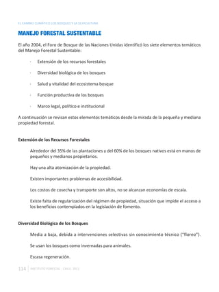 EL CAMBIO CLIMÁTICO LOS BOSQUES Y LA SILVICULTURA


MANEJO FORESTAL SUSTENTABLE
El año 2004, el Foro de Bosque de las Naciones Unidas identificó los siete elementos temáticos
del Manejo Forestal Sustentable:

       ·   Extensión de los recursos forestales

       ·   Diversidad biológica de los bosques

       ·   Salud y vitalidad del ecosistema bosque

       ·   Función productiva de los bosques

       ·   Marco legal, político e institucional

A continuación se revisan estos elementos temáticos desde la mirada de la pequeña y mediana
propiedad forestal.


Extensión de los Recursos Forestales

       Alrededor del 35% de las plantaciones y del 60% de los bosques nativos está en manos de
       pequeños y medianos propietarios.

       Hay una alta atomización de la propiedad.

       Existen importantes problemas de accesibilidad.

       Los costos de cosecha y transporte son altos, no se alcanzan economías de escala.

       Existe falta de regularización del régimen de propiedad, situación que impide el acceso a
       los beneficios contemplados en la legislación de fomento.


Diversidad Biológica de los Bosques

       Media a baja, debida a intervenciones selectivas sin conocimiento técnico (“floreo”).

       Se usan los bosques como invernadas para animales.

       Escasa regeneración.

114    INSTITUTO FORESTAL - CHILE. 2011
 