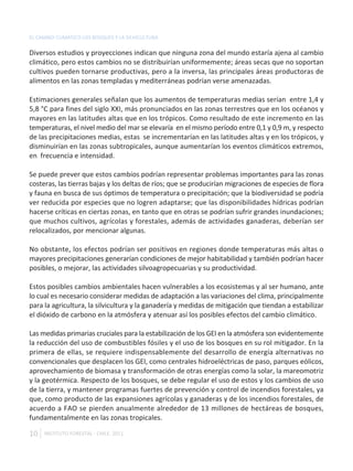 EL CAMBIO CLIMÁTICO LOS BOSQUES Y LA SILVICULTURA

Diversos estudios y proyecciones indican que ninguna zona del mundo estaría ajena al cambio
climático, pero estos cambios no se distribuirían uniformemente; áreas secas que no soportan
cultivos pueden tornarse productivas, pero a la inversa, las principales áreas productoras de
alimentos en las zonas templadas y mediterráneas podrían verse amenazadas.

Estimaciones generales señalan que los aumentos de temperaturas medias serían entre 1,4 y
5,8 °C para fines del siglo XXI, más pronunciados en las zonas terrestres que en los océanos y
mayores en las latitudes altas que en los trópicos. Como resultado de este incremento en las
temperaturas, el nivel medio del mar se elevaría en el mismo período entre 0,1 y 0,9 m, y respecto
de las precipitaciones medias, estas se incrementarían en las latitudes altas y en los trópicos, y
disminuirían en las zonas subtropicales, aunque aumentarían los eventos climáticos extremos,
en frecuencia e intensidad.

Se puede prever que estos cambios podrían representar problemas importantes para las zonas
costeras, las tierras bajas y los deltas de ríos; que se producirían migraciones de especies de flora
y fauna en busca de sus óptimos de temperatura o precipitación; que la biodiversidad se podría
ver reducida por especies que no logren adaptarse; que las disponibilidades hídricas podrían
hacerse críticas en ciertas zonas, en tanto que en otras se podrían sufrir grandes inundaciones;
que muchos cultivos, agrícolas y forestales, además de actividades ganaderas, deberían ser
relocalizados, por mencionar algunas.

No obstante, los efectos podrían ser positivos en regiones donde temperaturas más altas o
mayores precipitaciones generarían condiciones de mejor habitabilidad y también podrían hacer
posibles, o mejorar, las actividades silvoagropecuarias y su productividad.

Estos posibles cambios ambientales hacen vulnerables a los ecosistemas y al ser humano, ante
lo cual es necesario considerar medidas de adaptación a las variaciones del clima, principalmente
para la agricultura, la silvicultura y la ganadería y medidas de mitigación que tiendan a estabilizar
el dióxido de carbono en la atmósfera y atenuar así los posibles efectos del cambio climático.

Las medidas primarias cruciales para la estabilización de los GEI en la atmósfera son evidentemente
la reducción del uso de combustibles fósiles y el uso de los bosques en su rol mitigador. En la
primera de ellas, se requiere indispensablemente del desarrollo de energía alternativas no
convencionales que desplacen los GEI, como centrales hidroeléctricas de paso, parques eólicos,
aprovechamiento de biomasa y transformación de otras energías como la solar, la mareomotriz
y la geotérmica. Respecto de los bosques, se debe regular el uso de estos y los cambios de uso
de la tierra, y mantener programas fuertes de prevención y control de incendios forestales, ya
que, como producto de las expansiones agrícolas y ganaderas y de los incendios forestales, de
acuerdo a FAO se pierden anualmente alrededor de 13 millones de hectáreas de bosques,
fundamentalmente en las zonas tropicales.

10   INSTITUTO FORESTAL - CHILE. 2011
 