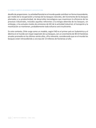 EL CAMBIO CLIMÁTICO LOS BOSQUES Y LA SILVICULTURA

desafío de proporciones. La actividad forestal en el mundo puede contribuir en forma trascendente,
por medio de la recuperación y manejo de los bosques naturales, del incremento de los bosques
plantados y su productividad, de desarrollos tecnológicos que maximicen la eficiencia de los
procesos industriales, incluidos aquellos referentes a la energía obtenida de los bosques, sin
embargo, si los actuales niveles de emisiones de GEI de la actividad industrial, el transporte y la
movilización se mantienen, probablemente todo esfuerzo será insuficiente.

En este contexto, Chile surge como un modelo, según FAO es el primer país en Sudamérica y el
décimo en el mundo con mayor expansión de sus bosques, con un crecimiento de 48 mil hectáreas
anuales promedio en los últimos veinte años, cifra relevante, considerando que en el mundo los
bosques están retrocediendo a una tasa de 13 millones de hectáreas al año.




122    INSTITUTO FORESTAL - CHILE. 2011
 