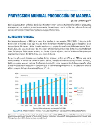 EL CAMBIO CLIMÁTICO LOS BOSQUES Y LA SILVICULTURA


PROYECCION MUNDIAL PRODUCCIÓN DE MADERA
                                                                                                          Ignacio Cerda Vargas75
Los bosques cubren un tercio de la superficie terrestre y son una fuente renovable de productos
madereros y no madereros crecientemente demandados por la población, además frente al
cambio climático mitigan los efectos nocivos del fenómeno.


EL RECURSO FORESTAL
Los bosques abarcan el 31% de la superficie total de la tierra según FAO (2010). El área total de
bosque en el mundo es de algo más de 4 mil millones de hectáreas (ha), que corresponde a un
promedio de 0,6 ha per cápita. Los cinco países con mayor riqueza forestal (Federación de Rusia,
Brasil, Canadá, Estados Unidos de América y China) representan más de la mitad del total del
área de bosque. Diez países o áreas no tienen bosque alguno y otros 54 tienen bosques que
representan menos del 10 % de su área total de tierra.
Respecto al uso de trozas cosechadas de los bosques entre un 67% y un 74% se usa para
combustibles, y, menos de un tercio se usa para su transformación industrial; madera aserrada,
tableros, pulpa y papel y otros. Analizando la relación entre incremento de la demografía y los
datos de cosecha de bosques se concluye que el crecimiento poblacional es un factor que explica
el incremento del uso de madera (Figura N° 18).

          4.000                                                                                        8.000
                   Millones de m3                                              Millones de personas
          3.500                                                                                        7.000

          3.000                                                                                        6.000

          2.500                                                                                        5.000

          2.000                                                                                        4.000        Trozas Total

                                                                                                                    Trozas Uso
          1.500                                                                                        3.000        Industrial

                                                                                                                    Población
          1.000                                                                                        2.000

            500                                                                                        1.000

              0                                                                                            0
                   1960    1965     1970    1975   1980   1985   1990   1995    2000    2005    2008

                                           (Fuente: Elaboración propia con datos de FAO, 2011)
       Figura N° 18. PRODUCCIÓN DE TROZAS PARA USO INDUSTRIAL Y NO INDUSTRIAL VERSUS POBLACIÓN

75 Ingeniero Forestal, Mención Tecnología de la Madera, Universidad de Chile. DPA Post grado en Alta Administración, Universidad
Federico Santa María. MBA Magister en Dirección de Empresas, Universidad Adolfo Ibáñez. Investigador de Instituto Forestal, Sede
Metropolitana. Sucre 2397, Ñuñoa, Santiago. icerda@infor.cl

                                                                                               INSTITUTO FORESTAL - CHILE. 2011    123
 