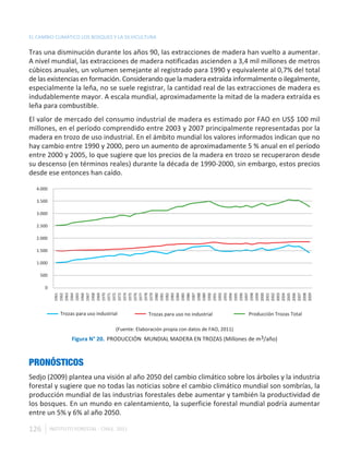 EL CAMBIO CLIMÁTICO LOS BOSQUES Y LA SILVICULTURA

Tras una disminución durante los años 90, las extracciones de madera han vuelto a aumentar.
A nivel mundial, las extracciones de madera notificadas ascienden a 3,4 mil millones de metros
cúbicos anuales, un volumen semejante al registrado para 1990 y equivalente al 0,7% del total
de las existencias en formación. Considerando que la madera extraída informalmente o ilegalmente,
especialmente la leña, no se suele registrar, la cantidad real de las extracciones de madera es
indudablemente mayor. A escala mundial, aproximadamente la mitad de la madera extraída es
leña para combustible.
El valor de mercado del consumo industrial de madera es estimado por FAO en US$ 100 mil
millones, en el período comprendido entre 2003 y 2007 principalmente representadas por la
madera en trozo de uso industrial. En el ámbito mundial los valores informados indican que no
hay cambio entre 1990 y 2000, pero un aumento de aproximadamente 5 % anual en el período
entre 2000 y 2005, lo que sugiere que los precios de la madera en trozo se recuperaron desde
su descenso (en términos reales) durante la década de 1990-2000, sin embargo, estos precios
desde ese entonces han caído.

  4.000

  3.500

  3.000

  2.500

  2.000

  1.500

  1.000

    500

      0
           1961
           1962
           1963
           1964
           1965
           1966
           1967
           1968
           1969
           1970
           1971
           1972
           1973
           1974
           1975
           1976
           1977
           1978
           1979
           1980
           1981
           1982
           1983
           1984
           1985
           1986
           1987
           1988
           1989
           1990
           1991
           1992
           1993
           1994
           1995
           1996
           1997
           1998
           1999
           2000
           2001
           2002
           2003
           2004
           2005
           2006
           2007
           2008
           2009
              Trozas para uso industrial             Trozas para uso no industrial           Producción Trozas Total

                                       (Fuente: Elaboración propia con datos de FAO, 2011)
                   Figura N° 20. PRODUCCIÓN MUNDIAL MADERA EN TROZAS (Millones de m3/año)



PRONÓSTICOS
Sedjo (2009) plantea una visión al año 2050 del cambio climático sobre los árboles y la industria
forestal y sugiere que no todas las noticias sobre el cambio climático mundial son sombrías, la
producción mundial de las industrias forestales debe aumentar y también la productividad de
los bosques. En un mundo en calentamiento, la superficie forestal mundial podría aumentar
entre un 5% y 6% al año 2050.

126       INSTITUTO FORESTAL - CHILE. 2011
 