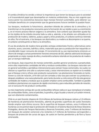 EL CAMBIO CLIMÁTICO LOS BOSQUES Y LA SILVICULTURA

El cambio climático ha venido a relevar la importancia que tienen los bosques para la sociedad
y el trascendental papel que desempeñan en materias ambientales. Hoy es más urgente que
nunca poner los ecosistemas boscosos bajo manejo forestal sustentable, para obtener sus
múltiples beneficios sin comprometer que las generaciones futuras también lo puedan hacer.
Los bosques, mediante la fotosíntesis, absorben dióxido de carbono de la atmosfera y lo
transforman en los productos necesarios para la formación de sus tejidos y para su crecimiento
y, en el mismo proceso liberan oxígeno a la atmosfera. Este carbono que absorben queda fijo
en los tejidos de los árboles durante toda su vida y, además, si los árboles son utilizados en la
producción de madera, tableros, pulpa y papel y otros productos, el carbono continúa retenido
en ellos. Por el contrario, si los bosques son destruidos y su madera se descompone o se quema,
el carbono constituyente se libera a la atmosfera.
El uso de productos de madera tiene grandes ventajas ambientales frente a alternativas como
aluminio, acero, concreto, ladrillos y otros, materiales que para su producción han requerido un
considerable mayor consumo de energía. El incremento de su uso representaría entonces un
ahorro de energía y consecuentemente menores emisiones de GEI, además valorizaría los bosques
propiciando un mejor manejo de ellos y mantendría carbono retenido en los productos de madera
por un tiempo indefinido.
Los bosques, bajo esquemas de manejo sostenible, pueden generar productos a perpetuidad,
entre ellos importantes cantidades de leña y residuos combustibles. Los bosques naturales son
en general sometidos a periódicas intervenciones para extraer trozas comerciales, las cuales no
afectan su superficie sino sólo su volumen total, y estas intervenciones se repiten en la medida
que el bosque crece y ofrece este producto nuevamente. Las plantaciones forestales en tanto,
tienen su ciclo de rotación, al fin del cual son cortadas a tala rasa para extraer sus productos y
después establecer una nueva plantación, pero tanto durante su ciclo como al fin de este generan
cantidades de madera y residuos que se pueden emplear como combustible. También es posible
establecer plantaciones con especies de rápido crecimiento y para reducidos períodos de rotación,
con el exclusivo fin de producir combustible.
La más importante ventaja del uso de combustibles leñosos radica en que reemplazan el empleo
de combustibles fósiles, como el petróleo, la parafina, el gas licuado y natural y el carbón mineral,
que son altamente contaminantes.
Chile es un país forestal, dispone de 13,6 millones de hectáreas de bosques nativos y 2,3 millones
de hectáreas de plantaciones forestales, además de grandes superficies de suelos forestales
donde ampliar este último recurso. De la superficie de bosques nativos, unos 4 millones de
hectáreas se encuentran bajo la protección del Estado en el Sistema Nacional de Áreas Silvestres
Protegidas, dentro de Parques Nacionales y Reservas Forestales, unos 7 millones de hectáreas
son bosques de carácter comercial y los restantes 2,7 millones de hectáreas corresponden a
bosques de protección de cursos de agua, de suelos en fuertes pendientes y de flora y fauna
amenazada.

                                                                    INSTITUTO FORESTAL - CHILE. 2011   11
 