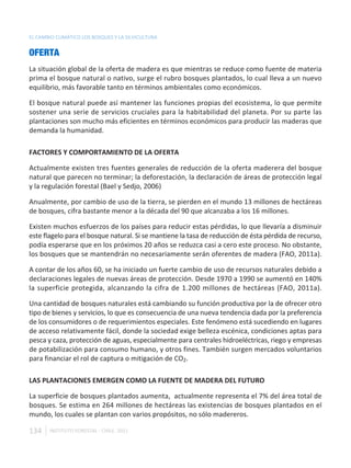 EL CAMBIO CLIMÁTICO LOS BOSQUES Y LA SILVICULTURA


OFERTA
La situación global de la oferta de madera es que mientras se reduce como fuente de materia
prima el bosque natural o nativo, surge el rubro bosques plantados, lo cual lleva a un nuevo
equilibrio, más favorable tanto en términos ambientales como económicos.

El bosque natural puede así mantener las funciones propias del ecosistema, lo que permite
sostener una serie de servicios cruciales para la habitabilidad del planeta. Por su parte las
plantaciones son mucho más eficientes en términos económicos para producir las maderas que
demanda la humanidad.

FACTORES Y COMPORTAMIENTO DE LA OFERTA

Actualmente existen tres fuentes generales de reducción de la oferta maderera del bosque
natural que parecen no terminar; la deforestación, la declaración de áreas de protección legal
y la regulación forestal (Bael y Sedjo, 2006)

Anualmente, por cambio de uso de la tierra, se pierden en el mundo 13 millones de hectáreas
de bosques, cifra bastante menor a la década del 90 que alcanzaba a los 16 millones.

Existen muchos esfuerzos de los países para reducir estas pérdidas, lo que llevaría a disminuir
este flagelo para el bosque natural. Si se mantiene la tasa de reducción de ésta pérdida de recurso,
podía esperarse que en los próximos 20 años se reduzca casi a cero este proceso. No obstante,
los bosques que se mantendrán no necesariamente serán oferentes de madera (FAO, 2011a).

A contar de los años 60, se ha iniciado un fuerte cambio de uso de recursos naturales debido a
declaraciones legales de nuevas áreas de protección. Desde 1970 a 1990 se aumentó en 140%
la superficie protegida, alcanzando la cifra de 1.200 millones de hectáreas (FAO, 2011a).

Una cantidad de bosques naturales está cambiando su función productiva por la de ofrecer otro
tipo de bienes y servicios, lo que es consecuencia de una nueva tendencia dada por la preferencia
de los consumidores o de requerimientos especiales. Este fenómeno está sucediendo en lugares
de acceso relativamente fácil, donde la sociedad exige belleza escénica, condiciones aptas para
pesca y caza, protección de aguas, especialmente para centrales hidroeléctricas, riego y empresas
de potabilización para consumo humano, y otros fines. También surgen mercados voluntarios
para financiar el rol de captura o mitigación de CO2.

LAS PLANTACIONES EMERGEN COMO LA FUENTE DE MADERA DEL FUTURO

La superficie de bosques plantados aumenta, actualmente representa el 7% del área total de
bosques. Se estima en 264 millones de hectáreas las existencias de bosques plantados en el
mundo, los cuales se plantan con varios propósitos, no sólo madereros.

134    INSTITUTO FORESTAL - CHILE. 2011
 