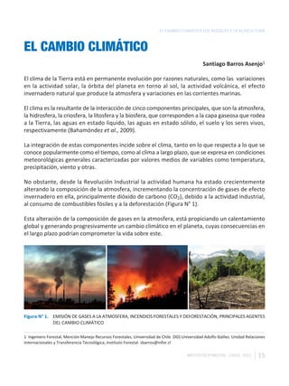EL CAMBIO CLIMÁTICO LOS BOSQUES Y LA SILVICULTURA



EL CAMBIO CLIMÁTICO
                                                                                               Santiago Barros Asenjo1

El clima de la Tierra está en permanente evolución por razones naturales, como las variaciones
en la actividad solar, la órbita del planeta en torno al sol, la actividad volcánica, el efecto
invernadero natural que produce la atmosfera y variaciones en las corrientes marinas.

El clima es la resultante de la interacción de cinco componentes principales, que son la atmosfera,
la hidrosfera, la criosfera, la litosfera y la biosfera, que corresponden a la capa gaseosa que rodea
a la Tierra, las aguas en estado líquido, las aguas en estado sólido, el suelo y los seres vivos,
respectivamente (Bahamóndez et al., 2009).

La integración de estas componentes incide sobre el clima, tanto en lo que respecta a lo que se
conoce popularmente como el tiempo, como al clima a largo plazo, que se expresa en condiciones
meteorológicas generales caracterizadas por valores medios de variables como temperatura,
precipitación, viento y otras.

No obstante, desde la Revolución Industrial la actividad humana ha estado crecientemente
alterando la composición de la atmosfera, incrementando la concentración de gases de efecto
invernadero en ella, principalmente dióxido de carbono (CO2), debido a la actividad industrial,
al consumo de combustibles fósiles y a la deforestación (Figura N° 1).

Esta alteración de la composición de gases en la atmosfera, está propiciando un calentamiento
global y generando progresivamente un cambio climático en el planeta, cuyas consecuencias en
el largo plazo podrían comprometer la vida sobre este.




Figura N° 1. EMISIÓN DE GASES A LA ATMOSFERA, INCENDIOS FORESTALES Y DEFORESTACIÓN, PRINCIPALES AGENTES
             DEL CAMBIO CLIMÁTICO

1 Ingeniero Forestal, Mención Manejo Recursos Forestales, Universidad de Chile. DGS Universidad Adolfo Ibáñez. Unidad Relaciones
Internacionales y Transferencia Tecnológica, Instituto Forestal. sbarros@infor.cl

                                                                                      INSTITUTO FORESTAL - CHILE. 2011      15
 