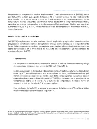 EL CAMBIO CLIMÁTICO LOS BOSQUES Y LA SILVICULTURA

Respecto de las temperaturas medias, Aceituno et al. (1992) y Rosenbluth et al. (1997) (citados
por DGF, 2006) indican que a partir de los años 40 el régimen térmico ha sido relativamente
estacionario, con la excepción de la zona sur donde se observa un marcado descenso en las
temperaturas medias. En cuanto a las extremas diarias, desde 1960 el comportamiento es estable,
exceptuando la zona comprendida entre las regiones Metropolitana y Bio Bio que muestran
aumentos de 0,05 °C y 0,18 °C en las medias anuales de temperaturas máximas y mínimas,
respectivamente.


PROYECCIONES HACIA EL SIGLO XXI

DGF (2006) emplea en su estudio modelos climáticos globales y regionales8 para desarrollar
proyecciones climáticas hacia fines del siglo XXI y entrega estimaciones para el comportamiento
futuro de las temperaturas medias y las precipitaciones medias, además de algunas estimaciones
sobre las variaciones en el nivel medio del mar. Esto bajo los escenarios ya mencionados de
emisiones futuras de IPCC.


        - Temperatura

        Las temperaturas medias se incrementarían en todo el país y el incremento es mayor bajo
        el escenario de emisiones más severo de IPCC (A2) (Figura N° 5).

        En comparación con el clima actual y bajo el escenario A2, las temperaturas medias subirían
        entre 2 y 4 °C, variación que sería más acentuada en las áreas cordilleranas andinas, y el
        incremento sería decreciente de norte a sur. Sólo en las regiones australes y bajo el
        escenario más moderado de emisiones de IPCC (B2) hay zonas en que el aumento de las
        temperaturas podría ser menor a 1 °C. El aumento de temperaturas medias es mayor en
        verano, y podría ser de más de 5 °C en áreas andinas.

        Para mediados del siglo XXI se esperaría un ascenso de la isoterma 0 °C en 300 a 500 m
        de altitud respecto del clima actual (Figura N° 6).




8 PRECIS: (Providing Regional Climates for Impact Studies). Modelo Regional desarrollado por la Oficina Meteorológica del Reino
Unido, y HadCM3: (Hadley Center Climate Model, version 3). Modelo General de Circulación, modelo acoplado atmosfera-océano,
desarrollado por Hadley Center del Reino Unido.

                                                                                     INSTITUTO FORESTAL - CHILE. 2011      23
 
