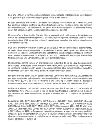 EL CAMBIO CLIMÁTICO LOS BOSQUES Y LA SILVICULTURA

En el año 1979, en la Conferencia Mundial sobre Clima, realizada en Estocolmo, se acuerda pedir
a los gobiernos que se inicie una acción global frente a esta amenaza.

En 1988 se efectúa en Canadá, la Conferencia de Toronto sobre Cambios en la Atmosfera, que
fue la primera en la que científicos y políticos discutieron sobre las medidas a tomar para combatir
el cambio climático, y se recomendó a los países industrializados reducir las emisiones de CO2
en un 20% para el año 2005, tomando como base aquellas de 1988.

El mismo año, la Organización Mundial Meteorológica (OMM) y el Programa de las Naciones
Unidas para el Medio Ambiente (PNUMA) crean el Grupo Intergubernamental de Expertos sobre
Cambio Climático (IPCC por su sigla en inglés), cuyo objetivo es evaluar el problema y sus alcances
y proponer soluciones.

IPCC en su primera información en 1990 ya señala que, al ritmo de emisiones de ese momento,
se producirá un calentamiento global sin precedentes en el siglo XXI, lo que motiva a la Asamblea
General de las Naciones Unidas el mismo año a solicitar que se inicien negociaciones para constituir
una convención internacional para abordar el tema y se crea el Comité Intergubernamental de
Negociación para una Convención Marco sobre Cambio Climático.

El mencionado comité elabora un proyecto que en la Cumbre de Río de 1992, Conferencia de
las Naciones Unidas sobre Medio Ambiente y Desarrollo, con la participación de 172 gobiernos,
se transforma en la Convención Marco de las Naciones Unidas sobre Cambio Climático (CMNUCC),
que entra en vigor en el año 1994 y a la cual han adherido ya 194 países.

El órgano principal de la CMNUCC es la denominada Conferencia de las Partes (COP), constituida
por representantes de todos los países que han adherido a la Convención. La primera Conferencia
de las Partes (COP 1) se efectuó en Berlín el año 1995 y posteriormente se ha realizado
ininterrumpidamente en forma anual, en distintos países, hasta la COP 16 en Cancún 2010.

En la COP 3, el año 1997 en Kioto, Japón, sobre la base de informes de IPCC, se aprueba el
Protocolo de Kioto (PK), acuerdo en el cual los países industrializados se comprometen a reducir
sus emisiones de GEI en al menos un 5,2% para el período 2008-2012, respecto de aquellas de
1990.

En sucesivas COP; COP 1 Berlín, 1995; COP 2 Ginebra, 1996; COP 3 Kioto, 1997; COP 4 Buenos
Aires, 1998; COP 5 Bonn, 1999; COP 6 La Haya, 2000; COP 7 Bonn, 2001; COP 7 Marrakech, 2001;
COP 8 Nueva Delhi, 2002; COP 9 Milán, 2003; COP 10 Buenos Aires, 2004; COP 11 Montreal,
2005; COP 12 Nairobi, 2006; COP 13 Bali, 2007; COP 14 Poznan, 2008; COP 15 Copenhague, 2009;
y COP 16 Cancún, 2010, se han venido negociando acuerdos y planes de acción de carácter
vinculante para implementar la CMNUCC y el PK, reducir los niveles de emisiones y lograr el
objetivo de largo plazo que es la estabilización de las concentraciones de GEI en la atmosfera en
niveles aceptables (Figura N° 9).

                                                                    INSTITUTO FORESTAL - CHILE. 2011   29
 