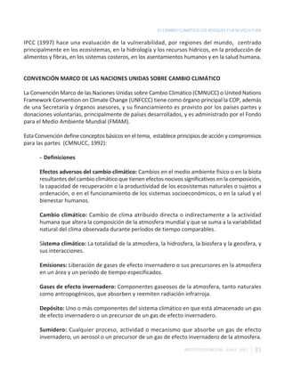 EL CAMBIO CLIMÁTICO LOS BOSQUES Y LA SILVICULTURA

IPCC (1997) hace una evaluación de la vulnerabilidad, por regiones del mundo, centrado
principalmente en los ecosistemas, en la hidrología y los recursos hídricos, en la producción de
alimentos y fibras, en los sistemas costeros, en los asentamientos humanos y en la salud humana.


CONVENCIÓN MARCO DE LAS NACIONES UNIDAS SOBRE CAMBIO CLIMÁTICO

La Convención Marco de las Naciones Unidas sobre Cambio Climático (CMNUCC) o United Nations
Framework Convention on Climate Change (UNFCCC) tiene como órgano principal la COP, además
de una Secretaría y órganos asesores, y su financiamiento es provisto por los países partes y
donaciones voluntarias, principalmente de países desarrollados, y es administrado por el Fondo
para el Medio Ambiente Mundial (FMAM).

Esta Convención define conceptos básicos en el tema, establece principios de acción y compromisos
para las partes (CMNUCC, 1992):

      - Definiciones

      Efectos adversos del cambio climático: Cambios en el medio ambiente físico o en la biota
      resultantes del cambio climático que tienen efectos nocivos significativos en la composición,
      la capacidad de recuperación o la productividad de los ecosistemas naturales o sujetos a
      ordenación, o en el funcionamiento de los sistemas socioeconómicos, o en la salud y el
      bienestar humanos.

      Cambio climático: Cambio de clima atribuido directa o indirectamente a la actividad
      humana que altera la composición de la atmosfera mundial y que se suma a la variabilidad
      natural del clima observada durante períodos de tiempo comparables.

      Sistema climático: La totalidad de la atmosfera, la hidrosfera, la biosfera y la geosfera, y
      sus interacciones.

      Emisiones: Liberación de gases de efecto invernadero o sus precursores en la atmosfera
      en un área y un período de tiempo especificados.

      Gases de efecto invernadero: Componentes gaseosos de la atmosfera, tanto naturales
      como antropogénicos, que absorben y reemiten radiación infrarroja.

      Depósito: Uno o más componentes del sistema climático en que está almacenado un gas
      de efecto invernadero o un precursor de un gas de efecto invernadero.

      Sumidero: Cualquier proceso, actividad o mecanismo que absorbe un gas de efecto
      invernadero, un aerosol o un precursor de un gas de efecto invernadero de la atmosfera.

                                                                   INSTITUTO FORESTAL - CHILE. 2011   31
 