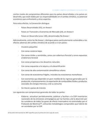 EL CAMBIO CLIMÁTICO LOS BOSQUES Y LA SILVICULTURA

        ciertos niveles de compromisos diferentes para los países desarrollados y los países en
        desarrollo, que están dados por sus responsabilidades en el cambio climático, su potencial
        económico para enfrentarlo y otros aspectos.

        Para estos efectos, la Convención distingue:

                 ·   Países Desarrollados (41), en Anexo I

                 ·   Países en Transición a Economías de Mercado (24), en Anexo II

                 ·   Países en Desarrollo (unos 130), denominados No Anexo I

        Adicionalmente, entre los No Anexo I, distingue países particularmente vulnerables a los
        efectos adversos del cambio climático de acuerdo a si son países:

                ·    Insulares pequeños

                ·    Con zonas costeras bajas

                ·    Con zonas áridas y semiáridas, zonas con cobertura forestal y zonas expuestas
                     al deterioro forestal

                ·    Con zonas propensas a los desastres naturales

                ·    Con zonas expuestas a la sequía y a la desertificación

                ·    Con zonas de alta contaminación atmosférica urbana

                ·    Con zonas de ecosistemas frágiles, incluidos los ecosistemas montañosos

                ·    Con economías que dependen en gran medida de los ingresos generados por la
                     producción, el procesamiento y la exportación de combustibles fósiles y productos
                     asociados de energía intensiva, o de su consumo

                ·    Sin litoral y países de tránsito

        Los siguientes son compromisos generales de todas las partes:

                 ·   Elaborar, actualizar periódicamente, publicar y facilitar a la COP inventarios
                     nacionales de las emisiones antropógenas por las fuentes y de la absorción por
                     los sumideros de todos los gases de efecto invernadero no controlados por el
                     Protocolo de Montreal10, utilizando metodologías comparables que habrán de
                     ser acordadas por la COP.


10 Acuerdo internacional de 1987 específico para la protección de la capa de ozono.

                                                                                      INSTITUTO FORESTAL - CHILE. 2011   33
 