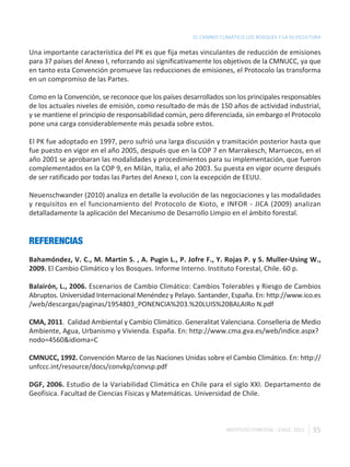 EL CAMBIO CLIMÁTICO LOS BOSQUES Y LA SILVICULTURA

Una importante característica del PK es que fija metas vinculantes de reducción de emisiones
para 37 países del Anexo I, reforzando así significativamente los objetivos de la CMNUCC, ya que
en tanto esta Convención promueve las reducciones de emisiones, el Protocolo las transforma
en un compromiso de las Partes.

Como en la Convención, se reconoce que los países desarrollados son los principales responsables
de los actuales niveles de emisión, como resultado de más de 150 años de actividad industrial,
y se mantiene el principio de responsabilidad común, pero diferenciada, sin embargo el Protocolo
pone una carga considerablemente más pesada sobre estos.

El PK fue adoptado en 1997, pero sufrió una larga discusión y tramitación posterior hasta que
fue puesto en vigor en el año 2005, después que en la COP 7 en Marrakesch, Marruecos, en el
año 2001 se aprobaran las modalidades y procedimientos para su implementación, que fueron
complementados en la COP 9, en Milán, Italia, el año 2003. Su puesta en vigor ocurre después
de ser ratificado por todas las Partes del Anexo I, con la excepción de EEUU.

Neuenschwander (2010) analiza en detalle la evolución de las negociaciones y las modalidades
y requisitos en el funcionamiento del Protocolo de Kioto, e INFOR - JICA (2009) analizan
detalladamente la aplicación del Mecanismo de Desarrollo Limpio en el ámbito forestal.


REFERENCIAS
Bahamóndez, V. C., M. Martin S. , A. Pugin L., P. Jofre F., Y. Rojas P. y S. Muller-Using W.,
2009. El Cambio Climático y los Bosques. Informe Interno. Instituto Forestal, Chile. 60 p.

Balairón, L., 2006. Escenarios de Cambio Climático: Cambios Tolerables y Riesgo de Cambios
Abruptos. Universidad Internacional Menéndez y Pelayo. Santander, España. En: http://www.ico.es
/web/descargas/paginas/1954803_PONENCIA%203.%20LUIS%20BALAIRo N.pdf

CMA, 2011. Calidad Ambiental y Cambio Climático. Generalitat Valenciana. Conselleria de Medio
Ambiente, Agua, Urbanismo y Vivienda. España. En: http://www.cma.gva.es/web/indice.aspx?
nodo=4560&idioma=C

CMNUCC, 1992. Convención Marco de las Naciones Unidas sobre el Cambio Climático. En: http://
unfccc.int/resource/docs/convkp/convsp.pdf

DGF, 2006. Estudio de la Variabilidad Climática en Chile para el siglo XXI. Departamento de
Geofísica. Facultad de Ciencias Físicas y Matemáticas. Universidad de Chile.



                                                                  INSTITUTO FORESTAL - CHILE. 2011   35
 
