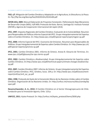 EL CAMBIO CLIMÁTICO LOS BOSQUES Y LA SILVICULTURA

FAO, s/f. Mitigación del Cambio Climático y Adaptación en la Agricultura, la Silvicultura y la Pesca.
En: ftp://ftp.fao.org/docrep/fao/010/i0142s/i0142s00.pdf

INFOR-JICA, 2009. Manual Elaboración de Proyectos Forestación / Reforestación Bajo Mecanismo
de Desarrollo Limpio (MDL). A/R MDL Protocolo de Kioto. Barros, Santiago Ed. Instituto Forestal
(INFOR) y Agencia de Cooperación Internacional del Japón (JICA)

IPCC, 1997. Impactos Regionales del Cambio Climático: Evaluación de la Vulnerabilidad. Resumen
para Responsables de Políticas Informe Especial del IPCC. Grupo intergubernamental de Expertos
sobre el Cambio Climático. En: http://www.ipcc.ch/pdf/special-reports/spm/region-sp.pdf

IPCC, 2000. Informe Especial del IPCC. Escenarios de Emisiones. Resumen para Responsables de
Políticas. Grupo Intergubernamental de Expertos sobre Cambio Climático. En: http://www.ipcc.ch/
pdf/special-reports/spm/sres-sp.pdf

IPCC, 2001. Cambio Climático 2001. Informe de Síntesis. Anexo B. Glosario de Términos. En:
www.ipcc.ch/pdf/glossary/tar-ipcc-terms-sp.pdf

IPCC, 2002. Cambio Climático y Biodiversidad. Grupo Intergubernamental de Expertos sobre
Cambio Climático. En:http://www.ipcc.ch/pdf/technical-papers/climate-changes-biodiversity-
sp.pdf

IPCC, 2007. Cambio Climático 2007. Informe de Síntesis. Grupo Intergubernamental de Expertos
sobre Cambio Climático. IPCC, Ginebra, Suiza. 104 p. En: http://www.ipcc.ch/pdf/assessment-
report/ar4/syr/ar4_syr_sp.pdf

ONU, 1998. Protocolo de Kyoto de la Convención Marco de las Naciones Unidas sobre el Cambio
Climático. Organización de las Naciones Unidas. En: http://unfccc.int/resource/docs/convkp/kp
span.pdf

Neuenschwander, A. A., 2010. El Cambio Climático en el Sector Silvoagropecuario de Chile.
Fundación para la Innovación Agraria, Chile. 123 p.

UNFCCC, 2011. Kyoto Protocol. En: http://unfccc.int/kyoto_protocol/items/2830.php




36   INSTITUTO FORESTAL - CHILE. 2011
 