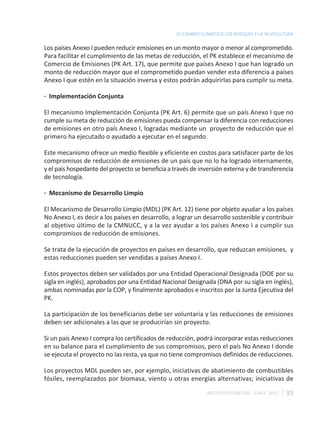 EL CAMBIO CLIMÁTICO LOS BOSQUES Y LA SILVICULTURA

Los países Anexo I pueden reducir emisiones en un monto mayor o menor al comprometido.
Para facilitar el cumplimiento de las metas de reducción, el PK establece el mecanismo de
Comercio de Emisiones (PK Art. 17), que permite que países Anexo I que han logrado un
monto de reducción mayor que el comprometido puedan vender esta diferencia a países
Anexo I que estén en la situación inversa y estos podrán adquirirlas para cumplir su meta.

· Implementación Conjunta

El mecanismo Implementación Conjunta (PK Art. 6) permite que un país Anexo I que no
cumple su meta de reducción de emisiones pueda compensar la diferencia con reducciones
de emisiones en otro país Anexo I, logradas mediante un proyecto de reducción que el
primero ha ejecutado o ayudado a ejecutar en el segundo.

Este mecanismo ofrece un medio flexible y eficiente en costos para satisfacer parte de los
compromisos de reducción de emisiones de un país que no lo ha logrado internamente,
y el país hospedante del proyecto se beneficia a través de inversión externa y de transferencia
de tecnología.

· Mecanismo de Desarrollo Limpio

El Mecanismo de Desarrollo Limpio (MDL) (PK Art. 12) tiene por objeto ayudar a los países
No Anexo I, es decir a los países en desarrollo, a lograr un desarrollo sostenible y contribuir
al objetivo último de la CMNUCC, y a la vez ayudar a los países Anexo I a cumplir sus
compromisos de reducción de emisiones.

Se trata de la ejecución de proyectos en países en desarrollo, que reduzcan emisiones, y
estas reducciones pueden ser vendidas a países Anexo I.

Estos proyectos deben ser validados por una Entidad Operacional Designada (DOE por su
sigla en inglés), aprobados por una Entidad Nacional Designada (DNA por su sigla en inglés),
ambas nominadas por la COP, y finalmente aprobados e inscritos por la Junta Ejecutiva del
PK.

La participación de los beneficiarios debe ser voluntaria y las reducciones de emisiones
deben ser adicionales a las que se producirían sin proyecto.

Si un país Anexo I compra los certificados de reducción, podrá incorporar estas reducciones
en su balance para el cumplimiento de sus compromisos, pero el país No Anexo I donde
se ejecuta el proyecto no las resta, ya que no tiene compromisos definidos de reducciones.

Los proyectos MDL pueden ser, por ejemplo, iniciativas de abatimiento de combustibles
fósiles, reemplazados por biomasa, viento u otras energías alternativas; iniciativas de

                                                              INSTITUTO FORESTAL - CHILE. 2011   39
 