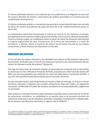 EL CAMBIO CLIMÁTICO LOS BOSQUES Y LA SILVICULTURA

El sistema contempla sanciones a las industrias por no cumplimiento y la obligación en este caso
de comprar derechos de emisión u otros bonos de carbono permitidos en el sistema para dar
cumplimiento al compromiso.

El sistema contempla también un mecanismo que permite la comercialización bajo este mercado
de bonos de carbono procedentes de países de fuera del la UE, fundamentalmente países en
desarrollo.

Las instalaciones industriales incorporadas al sistema son más de 11 mil, intensivas en energía,
principalmente de los sectores energía y generación de calor, hierro y acero, refinerías de petróleo,
minería y celulosa y papel. Las instalaciones tienen la opción de reducir las emisiones internamente
o comprar asignaciones de otras instalaciones, en la forma de intercambios o a través de
corredores, y además, tienen el incentivo de reducir las emisiones más allá de sus propios
compromisos y llevar el exceso de reducciones al mercado.


MERCADO VOLUNTARIO
En los mercados de carbono voluntarios, las actividades que reducen las GEI producen reducciones
de emisiones verificadas que se transan con empresas o personas que voluntariamente desean
reducir las llamadas huellas de carbono13 (footprint).

Este tipo de reducciones de emisiones pueden ser generadas por proyectos que se desarrollan
en países que no han ratificado el Protocolo de Kioto, proyectos que están fuera del alcance del
MDL, que son muy pequeños para enfrentar los costos de elaboración y tramitación del MDL o
que han sido específicamente desarrolladas para el mercado voluntario.

En este mercado hay dos sistemas generales principales o tipos de mercado, en el que se transan
emisiones sobrantes o faltantes para cumplir compromisos (Cap and Trade) y es legamente
vinculante; y el Mercado OTC (Over the Counter), consistente en acuerdos bilaterales y legalmente
no vinculante.

Estos sistemas o mercados funcionan bajo estándares específicos para el desarrollo de los bonos
de reducciones voluntarias. La credibilidad es un aspecto clave en el mercado voluntario de
carbono de modo que el uso de estándares conocidos y aceptados mundialmente es indispensable.
No se requieren aprobaciones nacionales ni registro ante la CMNUCC.



13 La huella de carbono es la suma de todas las emisiones de gases asociados a un producto, servicio, o empresa, emisiones que
contribuyen al calentamiento global. En otras palabras, es la medida de la cantidad de gases con los que una empresa ha contribuido
al calentamiento global resultado de su gestión productiva.

                                                                                        INSTITUTO FORESTAL - CHILE. 2011       41
 