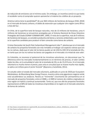 EL CAMBIO CLIMÁTICO LOS BOSQUES Y LA SILVICULTURA

de reducción de emisiones con el mínimo costo. Sin embargo, un incentivo común es que tanto
el vendedor como el comprador quieren aprovechar al máximo los créditos de un proyecto.

América Latina tiene la posibilidad24 de usar 864 millones de hectáreas de bosque (FAO, 2010)
en el mercado de bonos carbono, el doble de extensión que cualquier otra región como África
o Asia del Sur.

En Chile, de la superficie total de bosque naturales, más de 13 millones de hectáreas, unos 4
millones de hectáreas se encuentran protegidas por el Sistema Nacional de Áreas Silvestres
Protegidas del Estado (CONAF-CONAMA-BIRF, 1999). El resto de la superficie, más de 9 millones
de hectáreas de bosques, se considera productiva de bienes y servicios ambientales y por lo tanto
es la superficie candidata para producir el bien conocido como bonos de carbono.

Cristian Dannecker de South Pole CarbonAsset Management Ltda.25, plantea que en el mercado
de carbono los proyectos forestales son más rentables al trabajar con especies nativas que con
las no nativas, dado que el valor de los bonos puede ser de US$ 8 a US$ 10 la tonelada de CO2,
en tanto que con las no nativas los bonos son pagados en el mercado a la mitad de este valor.

En Colombia, se reconoce el potencial de las iniciativas voluntarias, sin desconocer que “la
diferencia entre los mercados fundamentalmente es en términos de precios, el valor cambia
todos los días, en la actualidad el valor de la tonelada de CO2 es de 13,23 Euros. En el mercado
voluntario es mucho menor el precio, pues esta es una plaza que se mueve mucho más rápido,
se aplica con énfasis para el sector forestal” (Bejarano y Castañeda, 2011).

Un estudio sobre el estado del mercado voluntario, publicado en junio de 2010 por Ecosystem
Marketplace, de Bloomberg New Energy Finance, muestra cómo este gigantesco negocio verde
está sacudiéndose sus ataduras. Revela un “tremendo” crecimiento de Latinoamérica en el
mercado de proyectos forestales; entre el 2008 y el 2009 el número de créditos originados en
esta región se triplicó y continuó aumentando. Tanto así, que ese año los proyectos forestales
representaron el 80% de todas las iniciativas emprendidas en la región en el mercado voluntario
de bonos de carbono.




24 http://www.consejoderedaccion.org/sitio/CdR_documents/actividades/bonos_carbono_2010/bonos_carbono.html
25 http://www.southpolecarbon.com/

                                                                              INSTITUTO FORESTAL - CHILE. 2011   45
 