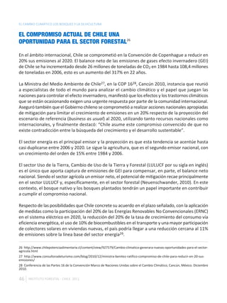 EL CAMBIO CLIMÁTICO LOS BOSQUES Y LA SILVICULTURA


EL COMPROMISO ACTUAL DE CHILE UNA
OPORTUNIDAD PARA EL SECTOR FORESTAL26

En el ámbito internacional, Chile se comprometió en la Convención de Copenhague a reducir en
20% sus emisiones al 2020. El balance neto de las emisiones de gases efecto invernadero (GEI)
de Chile se ha incrementado desde 26 millones de toneladas de CO2 en 1984 hasta 108,4 millones
de toneladas en 2006, esto es un aumento del 317% en 22 años.

La Ministra del Medio Ambiente de Chile27, en la COP 1628, Cancún 2010, instancia que reunió
a especialistas de todo el mundo para analizar el cambio climático y el papel que juegan las
naciones para controlar el efecto invernadero, manifestó que los efectos y los trastornos climáticos
que se están ocasionando exigen una urgente respuesta por parte de la comunidad internacional.
Aseguró también que el Gobierno chileno se comprometió a realizar acciones nacionales apropiadas
de mitigación para limitar el crecimiento de emisiones en un 20% respecto de la proyección del
escenario de referencia (business as usual) al 2020, utilizando tanto recursos nacionales como
internacionales, y finalmente destacó: “Chile asume este compromiso convencido de que no
existe contradicción entre la búsqueda del crecimiento y el desarrollo sustentable”.

El sector energía es el principal emisor y la proyección es que esta tendencia se acentúe hasta
casi duplicarse entre 2006 y 2020. Le sigue la agricultura, que es el segundo emisor nacional, con
un crecimiento del orden de 15% entre 1984 y 2006.

El sector Uso de la Tierra, Cambio de Uso de la Tierra y Forestal (LULUCF por su sigla en inglés)
es el único que aporta captura de emisiones de GEI para compensar, en parte, el balance neto
nacional. Siendo el sector agrícola un emisor neto, el potencial de mitigación recae principalmente
en el sector LULUCF y, específicamente, en el sector forestal (Neuenschwander, 2010). En este
contexto, el bosque nativo y los bosques plantados tendrán un papel importante en contribuir
a cumplir el compromiso nacional.

Respecto de las posibilidades que Chile concrete su acuerdo en el plazo señalado, con la aplicación
de medidas como la participación del 20% de las Energías Renovables No Convencionales (ERNC)
en el sistema eléctrico en 2020, la reducción del 20% de la tasa de crecimiento del consumo vía
eficiencia energética, el uso de 10% de biocombustibles en el transporte y una mayor participación
de colectores solares en viviendas nuevas, el país podría llegar a una reducción cercana al 11%
de emisiones sobre la línea base del sector energía29.

26 http://www.chilepotenciaalimentaria.cl/content/view/927579/Cambio-climatico-generara-nuevas-oportunidades-para-el-sector-
agricola.html
27 http://www.consultoradeturismo.com/blog/2010/12/ministra-benitez-ratifico-compromiso-de-chile-para-reducir-en-20-sus-
emisiones/
28 Conferencia de las Partes 16 de la Convención Marco de Naciones Unidas sobre el Cambio Climático, Cancún, México. Diciembre
2010.

46    INSTITUTO FORESTAL - CHILE. 2011
 
