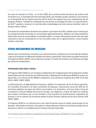 EL CAMBIO CLIMÁTICO LOS BOSQUES Y LA SILVICULTURA

Se suma la creación en Chile, en el año 2009, de la primera bolsa de bonos de carbono del
hemisferio sur, la Santiago Climate Exchange (SCX), que también puede constituir una instancia
en la búsqueda de los mejores precios de los bonos de carbono para los propietarios de los
bosques chilenos. También la instalación de una oficina en Santiago de Chile, en mayo del 2011,
de VCS34 ayudará a mejorar la incertidumbre metodológica de este exitoso estándar sobre el
bosque nativo chileno.

Encuestas de compradores de bonos de carbono a principios de 2010, señalan que el interés por
las compensaciones forestales ha aumentado significativamente, debido a los altos beneficios
adicionales para las comunidades y la biodiversidad. La mayor demanda proviene del mercado
voluntario y de los compradores en los mercados antes de la reglamentación, como Estados
Unidos y Australia.


OTROS MECANISMOS DE MERCADO
Existen otros mecanismos e iniciativas con relación directa o indirecta con el mercado de carbono
y que se encuentran en diferentes estados de avance y desarrollo. Entre estos se puede mencionar
el Programa REDD y REDD+ de las Naciones Unidas, la Huella de Carbono y los Sistemas de Pago
por Servicios Ambientales.


PROGRAMA ONU REDD Y REDD+

El Programa ONU REDD es una iniciativa colaborativa de la Organización de las Naciones Unidas
sobre Reducción de Emisiones por Deforestación y Degradación de Bosques (REDD) en países en
desarrollo, y se inició en el año 2008 en respuesta a una solicitud al respecto de la COP 13 en Bali
(FAO, UNDP, UNEP, 2008).

La deforestación y la degradación de bosques, debida a la expansión de las fronteras agrícolas,
los incendios forestales y la sobre utilización de bosques, representan cerca del 20% de las
emisiones globales de gases de efecto invernadero a la atmosfera, más que toda el área de
transporte y solo por debajo del área de energía. Los objetivos y metas de todas las medidas
para reducir emisiones que se han tomado a nivel mundial son prácticamente imposibles de
alcanzar si no se reducen las emisiones desde el sector forestal, además de las otras fuentes (UN
REDD, 2009).

El Programa REDD es un esfuerzo por crear valor financiero para el carbón almacenado en los
bosques, ofreciendo incentivos a los países en desarrollo para reducir las emisiones desde tierras
boscosas e invertir en medidas hacia el manejo forestal sostenible.

34 http://www.ecosystemmarketplace.com/pages/dynamic/article.page.php?page_id=8318&section=news_articles&eod=

48   INSTITUTO FORESTAL - CHILE. 2011
 