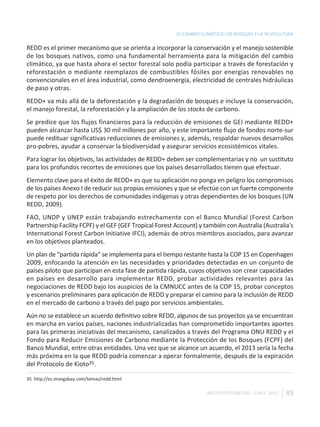 EL CAMBIO CLIMÁTICO LOS BOSQUES Y LA SILVICULTURA

REDD es el primer mecanismo que se orienta a incorporar la conservación y el manejo sostenible
de los bosques nativos, como una fundamental herramienta para la mitigación del cambio
climático, ya que hasta ahora el sector forestal solo podía participar a través de forestación y
reforestación o mediante reemplazos de combustibles fósiles por energías renovables no
convencionales en el área industrial, como dendroenergía, electricidad de centrales hidráulicas
de paso y otras.
REDD+ va más allá de la deforestación y la degradación de bosques e incluye la conservación,
el manejo forestal, la reforestación y la ampliación de los stocks de carbono.
Se predice que los flujos financieros para la reducción de emisiones de GEI mediante REDD+
pueden alcanzar hasta US$ 30 mil millones por año, y este importante flujo de fondos norte-sur
puede redituar significativas reducciones de emisiones y, además, respaldar nuevos desarrollos
pro-pobres, ayudar a conservar la biodiversidad y asegurar servicios ecosistémicos vitales.
Para lograr los objetivos, las actividades de REDD+ deben ser complementarias y no un sustituto
para los profundos recortes de emisiones que los países desarrollados tienen que efectuar.
Elemento clave para el éxito de REDD+ es que su aplicación no ponga en peligro los compromisos
de los países Anexo I de reducir sus propias emisiones y que se efectúe con un fuerte componente
de respeto por los derechos de comunidades indígenas y otras dependientes de los bosques (UN
REDD, 2009).
FAO, UNDP y UNEP están trabajando estrechamente con el Banco Mundial (Forest Carbon
Partnership Facility FCPF) y el GEF (GEF Tropical Forest Account) y también con Australia (Australia's
International Forest Carbon Initiative IFCI), además de otros miembros asociados, para avanzar
en los objetivos planteados.
Un plan de “partida rápida“ se implementa para el tiempo restante hasta la COP 15 en Copenhagen
2009, enfocando la atención en las necesidades y prioridades detectadas en un conjunto de
países piloto que participan en esta fase de partida rápida, cuyos objetivos son crear capacidades
en países en desarrollo para implementar REDD, probar actividades relevantes para las
negociaciones de REDD bajo los auspicios de la CMNUCC antes de la COP 15, probar conceptos
y escenarios preliminares para aplicación de REDD y preparar el camino para la inclusión de REDD
en el mercado de carbono a través del pago por servicios ambientales.
Aún no se establece un acuerdo definitivo sobre REDD, algunos de sus proyectos ya se encuentran
en marcha en varios países, naciones industrializadas han comprometido importantes aportes
para las primeras iniciativas del mecanismo, canalizados a través del Programa ONU REDD y el
Fondo para Reducir Emisiones de Carbono mediante la Protección de los Bosques (FCPF) del
Banco Mundial, entre otras entidades. Una vez que se alcance un acuerdo, el 2013 sería la fecha
más próxima en la que REDD podría comenzar a operar formalmente, después de la expiración
del Protocolo de Kioto35.

35 http://es.mongabay.com/temas/redd.html

                                                                     INSTITUTO FORESTAL - CHILE. 2011   49
 
