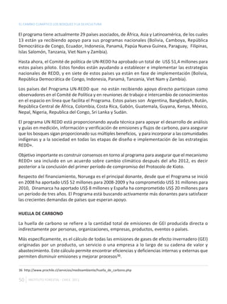 EL CAMBIO CLIMÁTICO LOS BOSQUES Y LA SILVICULTURA

El programa tiene actualmente 29 países asociados, de África, Asia y Latinoamérica, de los cuales
13 están ya recibiendo apoyo para sus programas nacionales (Bolivia, Camboya, República
Democrática de Congo, Ecuador, Indonesia, Panamá, Papúa Nueva Guinea, Paraguay, Filipinas,
Islas Salomón, Tanzania, Viet Nam y Zambia).

Hasta ahora, el Comité de política de UN-REDD ha aprobado un total de US$ 51,4 millones para
estos países piloto. Estos fondos están ayudando a establecer e implementar las estrategias
nacionales de REDD, y en siete de estos países ya están en fase de implementación (Bolivia,
República Democrática de Congo, Indonesia, Panamá, Tanzania, Viet Nam y Zambia).

Los países del Programa UN-REDD que no están recibiendo apoyo directo participan como
observadores en el Comité de Política y en reuniones de trabajo e intercambio de conocimientos
en el espacio en línea que facilita el Programa. Estos países son Argentina, Bangladesh, Bután,
República Central de África, Colombia, Costa Rica, Gabón, Guatemala, Guyana, Kenya, México,
Nepal, Nigeria, Republica del Congo, Sri Lanka y Sudán.

El programa UN REDD está proporcionando ayuda técnica para apoyar el desarrollo de análisis
y guías en medición, información y verificación de emisiones y flujos de carbono, para asegurar
que los bosques sigan proporcionado sus múltiples beneficios, y para incorporar a las comunidades
indígenas y a la sociedad en todas las etapas de diseño e implementación de las estrategias
REDD+.

Objetivo importante es construir consensos en torno al programa para asegurar que el mecanismo
REDD+ sea incluido en un acuerdo sobre cambio climático después del año 2012, es decir
posterior a la conclusión del primer período de compromiso del Protocolo de Kioto.

Respecto del financiamiento, Noruega es el principal donante, desde que el Programa se inició
en 2008 ha aportado US$ 52 millones para 2008-2009 y ha comprometido US$ 31 millones para
2010, Dinamarca ha aportado US$ 8 millones y España ha comprometido US$ 20 millones para
un período de tres años. El Programa está buscando activamente más donantes para satisfacer
las crecientes demandas de países que esperan apoyo.

HUELLA DE CARBONO

La huella de carbono se refiere a la cantidad total de emisiones de GEI producida directa o
indirectamente por personas, organizaciones, empresas, productos, eventos o países.

Más específicamente, es el cálculo de todas las emisiones de gases de efecto invernadero (GEI)
originadas por un producto, un servicio o una empresa a lo largo de su cadena de valor y
abastecimiento. Este cálculo permite encontrar eficiencias y deficiencias internas y externas que
permiten disminuir emisiones y mejorar procesos36.

36 http://www.prochile.cl/servicios/medioambiente/huella_de_carbono.php

50    INSTITUTO FORESTAL - CHILE. 2011
 