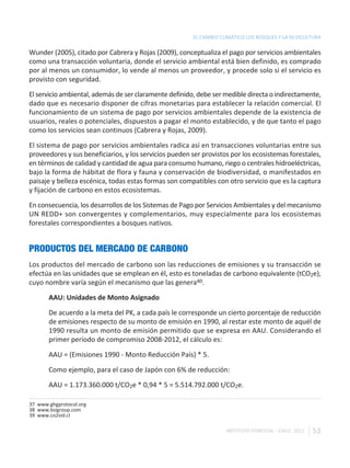 EL CAMBIO CLIMÁTICO LOS BOSQUES Y LA SILVICULTURA

Wunder (2005), citado por Cabrera y Rojas (2009), conceptualiza el pago por servicios ambientales
como una transacción voluntaria, donde el servicio ambiental está bien definido, es comprado
por al menos un consumidor, lo vende al menos un proveedor, y procede solo si el servicio es
provisto con seguridad.

El servicio ambiental, además de ser claramente definido, debe ser medible directa o indirectamente,
dado que es necesario disponer de cifras monetarias para establecer la relación comercial. El
funcionamiento de un sistema de pago por servicios ambientales depende de la existencia de
usuarios, reales o potenciales, dispuestos a pagar el monto establecido, y de que tanto el pago
como los servicios sean continuos (Cabrera y Rojas, 2009).

El sistema de pago por servicios ambientales radica así en transacciones voluntarias entre sus
proveedores y sus beneficiarios, y los servicios pueden ser provistos por los ecosistemas forestales,
en términos de calidad y cantidad de agua para consumo humano, riego o centrales hidroeléctricas,
bajo la forma de hábitat de flora y fauna y conservación de biodiversidad, o manifestados en
paisaje y belleza escénica, todas estas formas son compatibles con otro servicio que es la captura
y fijación de carbono en estos ecosistemas.

En consecuencia, los desarrollos de los Sistemas de Pago por Servicios Ambientales y del mecanismo
UN REDD+ son convergentes y complementarios, muy especialmente para los ecosistemas
forestales correspondientes a bosques nativos.


PRODUCTOS DEL MERCADO DE CARBONO
Los productos del mercado de carbono son las reducciones de emisiones y su transacción se
efectúa en las unidades que se emplean en él, esto es toneladas de carbono equivalente (tCO2e),
cuyo nombre varía según el mecanismo que las genera40.

       AAU: Unidades de Monto Asignado

       De acuerdo a la meta del PK, a cada país le corresponde un cierto porcentaje de reducción
       de emisiones respecto de su monto de emisión en 1990, al restar este monto de aquél de
       1990 resulta un monto de emisión permitido que se expresa en AAU. Considerando el
       primer período de compromiso 2008-2012, el cálculo es:

       AAU = (Emisiones 1990 - Monto Reducción País) * 5.

       Como ejemplo, para el caso de Japón con 6% de reducción:

       AAU = 1.173.360.000 t/CO2e * 0,94 * 5 = 5.514.792.000 t/CO2e.

37 www.ghgprotocol.org
38 www.bsigroup.com
39 www.co2vid.cl

                                                                    INSTITUTO FORESTAL - CHILE. 2011   53
 